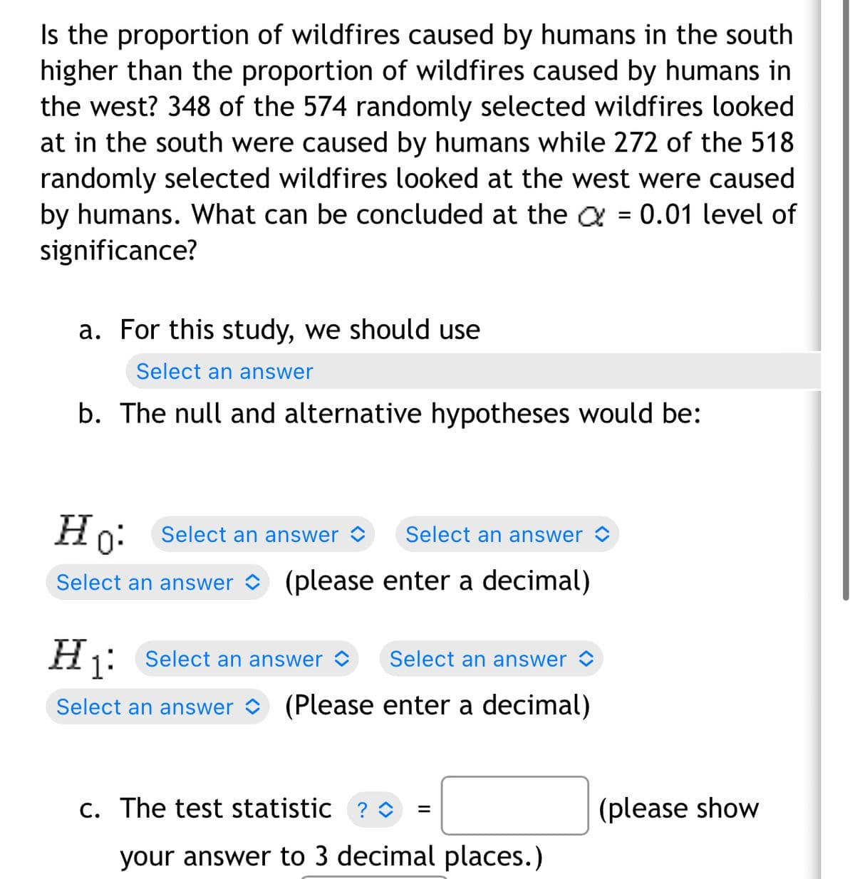 Is the proportion of wildfires caused by humans in the south
higher than the proportion of wildfires caused by humans in
the west? 348 of the 574 randomly selected wildfires looked
at in the south were caused by humans while 272 of the 518
randomly selected wildfires looked at the west were caused
by humans. What can be concluded at the = 0.01 level of
significance?
a. For this study, we should use
Select an answer
b. The null and alternative hypotheses would be:
Ho:
Select an answer
Select an answer
Select an answer (please enter a decimal)
H₁: Select an answer
Select an answer
Select an answer (Please enter a decimal)
=
c. The test statistic ? ◊
your answer to 3 decimal places.)
(please show