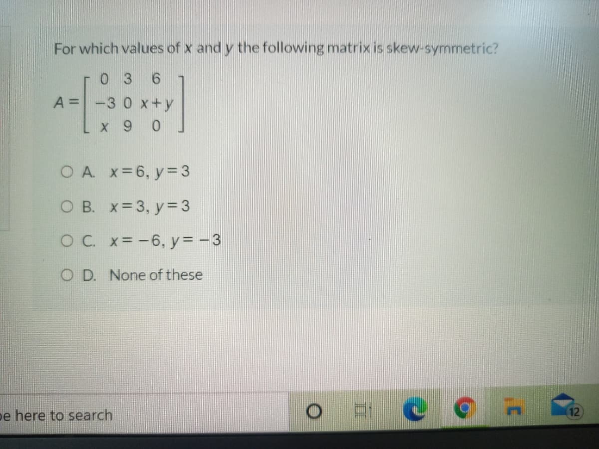 For which values of x and y the following matrix is skew-symmetric?
0 3 6
A =-3 0 x+y
%3D
x 9 0
O A. x-6, y= 3
оВ. X%33, у%3
O C. x= -6, y= -3
O D. None of these
e here to search
12
