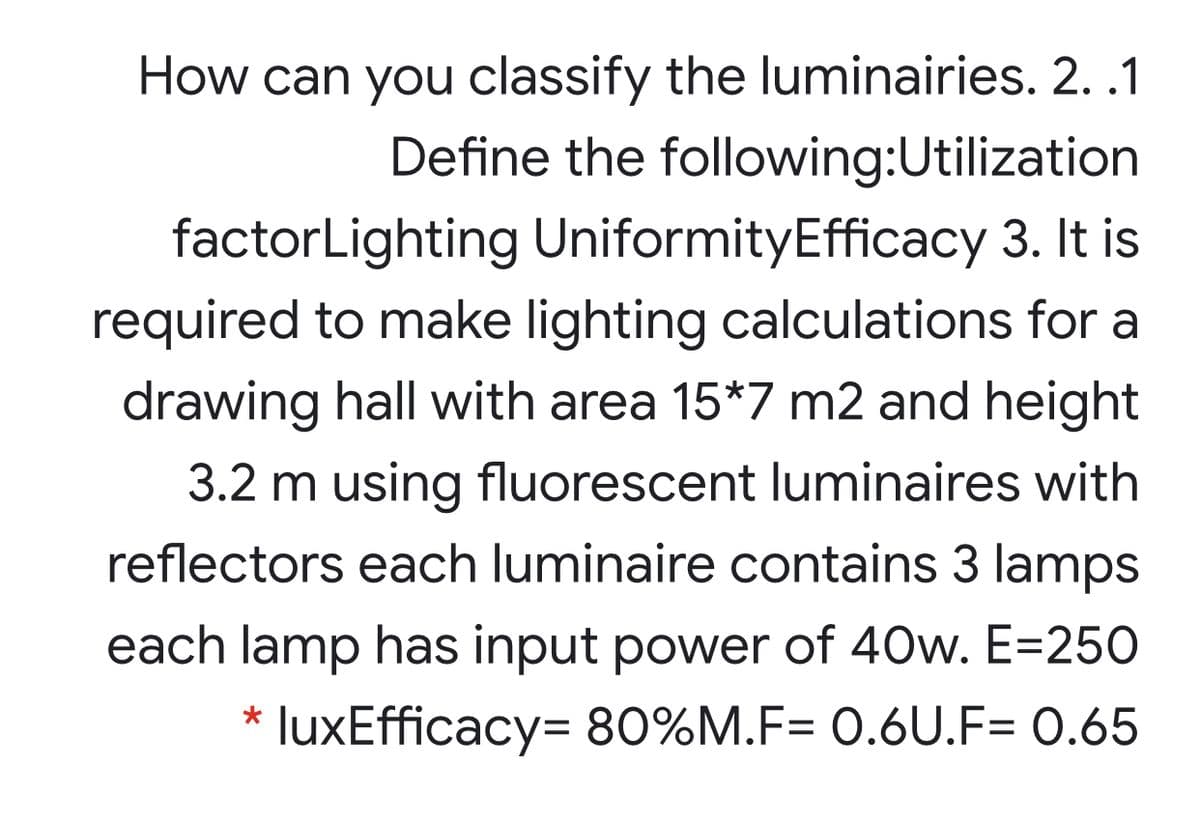 How can you classify the luminairies. 2. .1
Define the following:Utilization
factorLighting UniformityEfficacy 3. It is
required to make lighting calculations for a
drawing hall with area 15*7 m2 and height
3.2 m using fluorescent luminaires with
reflectors each luminaire contains 3 lamps
each lamp has input power of 40w. E=250
* luxEfficacy= 80%M.F= 0.6U.F= 0.65
