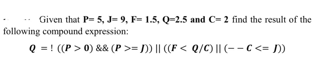 Given that P= 5, J= 9, F= 1.5, Q=2.5 and C= 2 find the result of the
following compound expression:
Q = ! ((P > 0) && (P >= J)) || ((F < Q/C) || (- – C <= J]))
>3D
