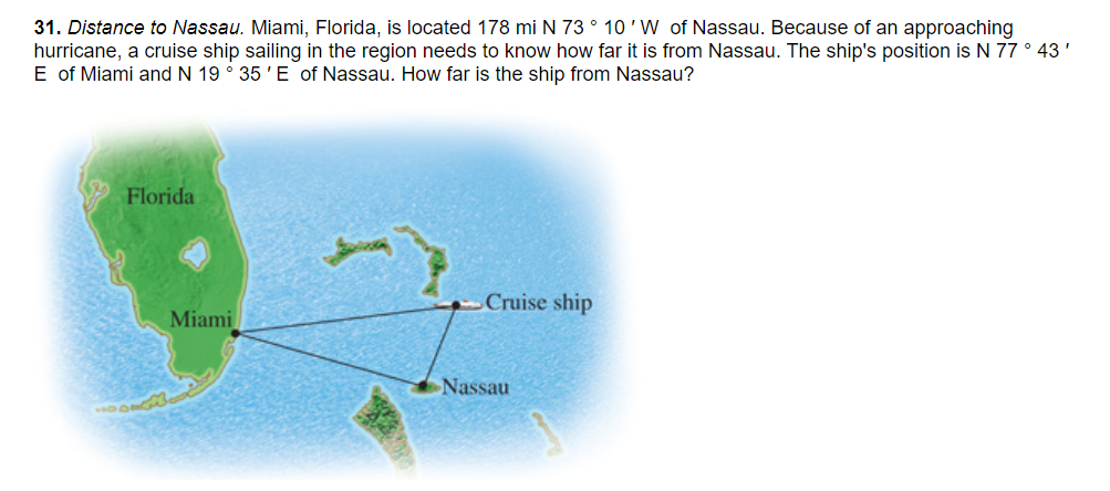 31. Distance to Nassau. Miami, Florida, is located 178 mi N 73 ° 10 'W of Nassau. Because of an approaching
hurricane, a cruise ship sailing in the region needs to know how far it is from Nassau. The ship's position is N 77 ° 43'
E of Miami and N 19 ° 35 'E of Nassau. How far is the ship from Nassau?
Florida
Cruise ship
Miami
Nassau
