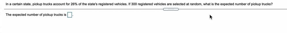 In a certain state, pickup trucks account for 26% of the state's registered vehicles. If 300 registered vehicles are selected at random, what is the expected number of pickup trucks?
The expected number of pickup trucks is
