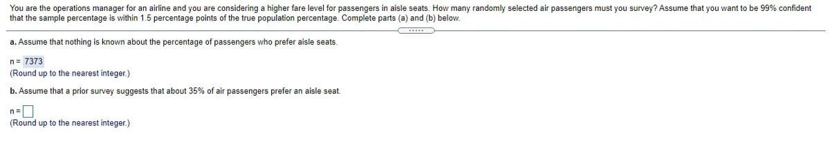 You are the operations manager for an airline and you are considering a higher fare level for passengers in aisle seats. How many randomly selected air passengers must you survey? Assume that you want to be 99% confident
that the sample percentage is within 1.5 percentage points of the true population percentage. Complete parts (a) and (b) below.
a. Assume that nothing is known about the percentage of passengers who prefer aisle seats.
n= 7373
(Round up to the nearest integer.)
b. Assume that a prior survey suggests that about 35% of air passengers prefer an aisle seat.
n=
(Round up to the nearest integer.)
