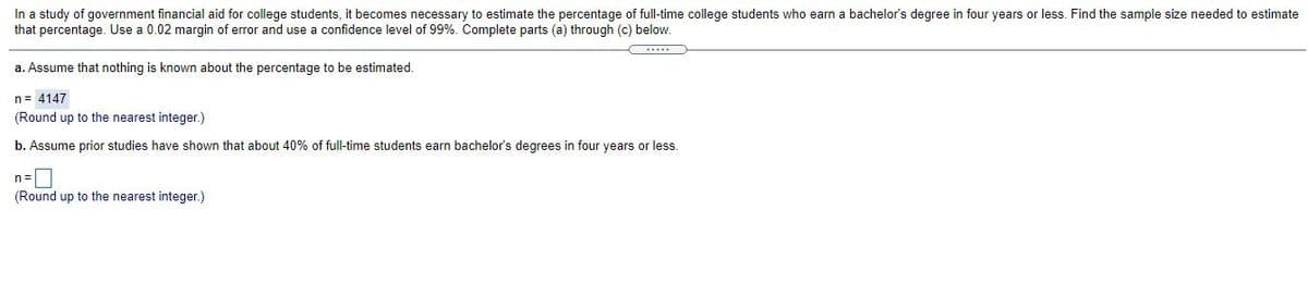 In a study of government financial aid for college students, it becomes necessary to estimate the percentage of full-time college students who earn a bachelor's degree in four years or less. Find the sample size needed to estimate
that percentage. Use a 0.02 margin of error and use a confidence level of 99%. Complete parts (a) through (c) below.
a. Assume that nothing is known about the percentage to be estimated.
n= 4147
(Round up to the nearest integer.)
b. Assume prior studies have shown that about 40% of full-time students earn bachelor's degrees in four years or less.
n=|
(Round up to the nearest integer.)
