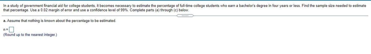 In a study of government financial aid for college students, it becomes necessary to estimate the percentage of full-time college students who earn a bachelor's degree in four years or less. Find the sample size needed to estimate
that percentage. Use a 0.02 margin of error and use a confidence level of 99%. Complete parts (a) through (c) below.
a. Assume that nothing is known about the percentage to be estimated.
n=D
(Round up to the nearest integer.)
