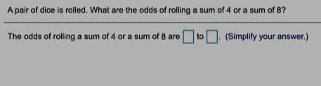 A pair of dice is rolled. What are the odds of rolling a sum of 4 or a sum of 8?
The odds of rolling a sum of 4 or a sum of 8 are
to
(Simplify your answer.)
