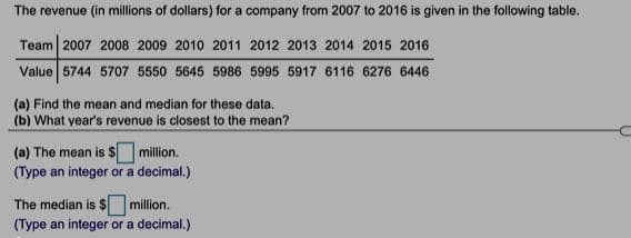 The revenue (in millions of dollars) for a company from 2007 to 2016 is given in the following table.
Team 2007 2008 2009 2010 2011 2012 2013 2014 2015 2016
Value 5744 5707 5550 5645 5986 5995 5917 6116 6276 6446
(a) Find the mean and median for these data.
(b) What year's revenue is closest to the mean?
(a) The mean is $ million.
(Type an integer or a decimal.)
The median is $ million.
(Type an integer or a decimal.)
