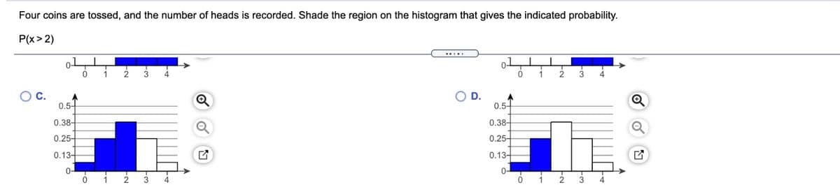Four coins are tossed, and the number of heads is recorded. Shade the region on the histogram that gives the indicated probability.
P(x> 2)
1
2
3
4.
1
3
С.
D.
0.5-
0.5-
0.38-
0.38-
0.25-
0.25-
0.13-
0.13-
0-
0-
