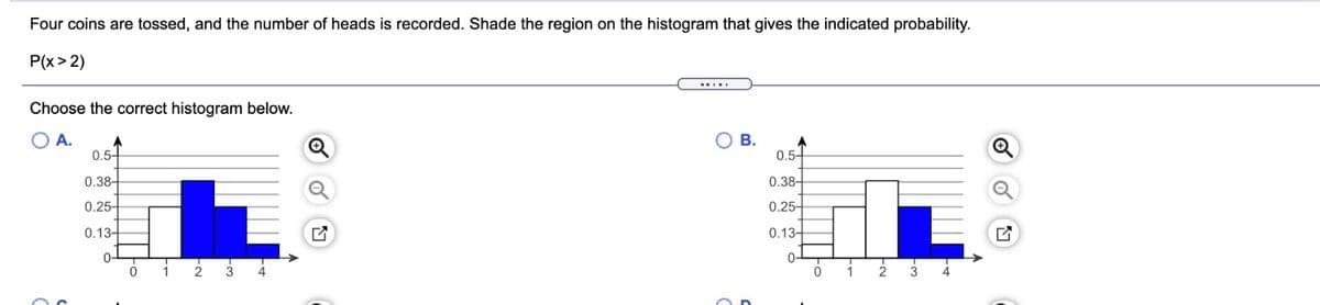 Four coins are tossed, and the number of heads is recorded. Shade the region on the histogram that gives the indicated probability.
P(x> 2)
Choose the correct histogram below.
O A.
O B.
0.5-
A
0.5-
0.38-
0.38-
0.25-
0.25-
0.13-
0.13-
0-
0-
1
