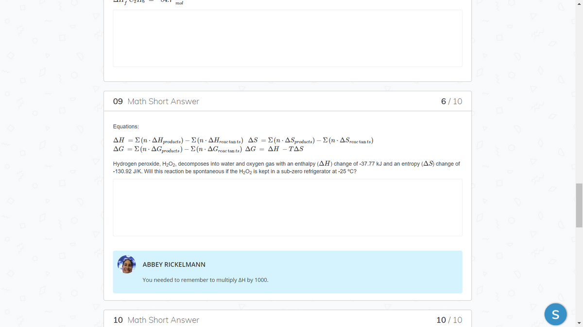 mol
09 Math Short Answer
6/10
Equations:
ΔΗΣ(n - ΔΗoducί s)- Σ (n . ΔΗactants) ASΣ(n - ΔSproducts ) Σ (n. ΔS,eactants)
ΔG Σ (n . ΔGroducts ) -Σ (n . ΔG.ac tan ts ) ΔG ΔΗ - ΤAS
Hydrogen peroxide, H2O2, decomposes into water and oxygen gas with an enthalpy (AH) change of -37.77 kJ and an entropy (AS) change of
-130.92 J/K. Will this reaction be spontaneous if the H2O2 is kept in a sub-zero refrigerator at -25 °C?
ABBEY RICKELMANN
You needed to remember to multiply AH by 1000.
10 Math Short Answer
10 / 10
