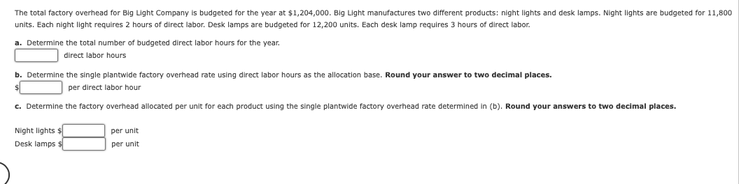 The total factory overhead for Big Light Company is budgeted for the year at $1,204,000. Big Light manufactures two different products: night lights and desk lamps. Night lights are budgeted for 11,800
units. Each night light requires 2 hours of direct labor. Desk lamps are budgeted for 12,200 units. Each desk lamp requires 3 hours of direct labor.
a. Determine the total number of budgeted direct labor hours for the year.
direct labor hours.
b. Determine the single plantwide factory overhead rate using direct labor hours as the allocation base. Round your answer to two decimal places.
per direct labor hour.
c. Determine the factory overhead allocated per unit for each product using the single plantwide factory overhead rate determined in (b). Round your answers to two decimal places.
Night lights $
Desk lamps $
per unit
per unit