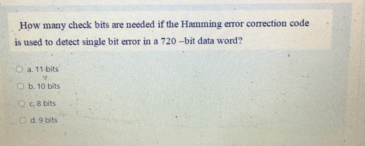 How many check bits are needed if the Hamming error correction code
is used to detect single bit error in a 720 -bit data word?
O a. 11 bits
O b. 10 bits
O c. 8 bits
O d. 9 bits
