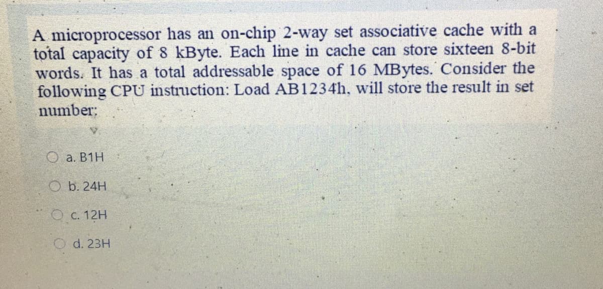 A microprocessor has an on-chip 2-way set associative cache with a
total capacity of 8 kByte. Each line in cache can store sixteen 8-bit
words. It has a total addressable space of 16 MBytes. Consider the
following CPU instruction: Load AB1234., will store the result in set
number;
a. B1H
O b. 24H
O c. 12H
O d. 23H
