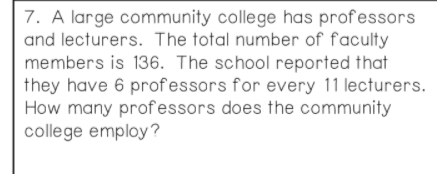 7. A large community college has professors
and lecturers. The total number of f'aculty
members is 136. The school reported that
they have 6 prof essors for every 11 lecturers.
How many professors does the community
college employ?
