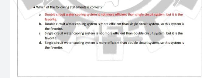 Which of the following statements is correct?
a. Double circuit water cooling system is not more efficient than single circuit system, but it is the
favorite.
b. Double circuit water cooling system is more efficient than single circuit system, so this system is
the favorite.
c. Single circuit water cooling system is not more efficient than double circuit system, but it is the
favorite.
d. Single circuit water cooling system is more efficient than double circuit system, so this system is
the favorite.
