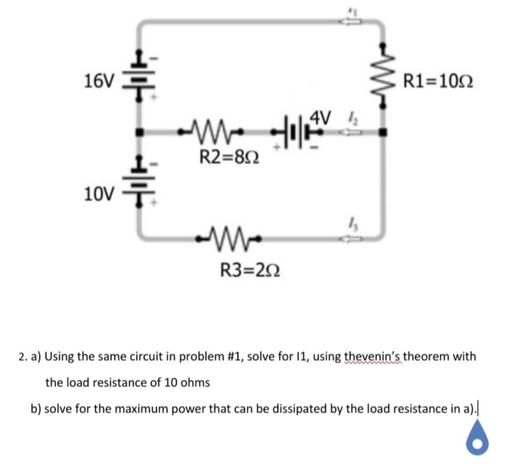 16V
R1=102
4V
R2=82
10V 두
R3=20
2. a) Using the same circuit in problem #1, solve for 11, using thevenin's theorem with
the load resistance of 10 ohms
b) solve for the maximum power that can be dissipated by the load resistance in a).
