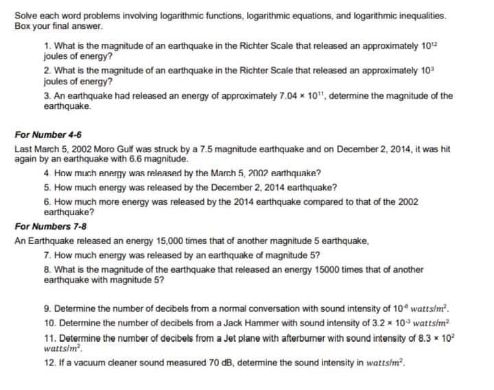 Solve each word problems invoiving logarithmic functions, logarithmic equations, and logarithmic inequalities.
Box your final answer.
1. What is the magnitude of an earthquake in the Richter Scale that released an approximately 102
joules of energy?
2. What is the magnitude of an earthquake in the Richter Scale that released an approximately 102
joules of energy?
3. An earthquake had released an energy of approximately 7.04 x 10", determine the magnitude of the
earthquake.
For Number 4-6
Last March 5, 2002 Moro Gulf was struck by a 7.5 magnitude earthquake and on December 2, 2014, it was hit
again by an earthquake with 6.6 magnitude.
4. How much energy was released by the March 5, 2002 earthquake?
5. How much energy was released by the December 2, 2014 earthquake?
6. How much more energy was released by the 2014 earthquake compared to that of the 2002
earthquake?
For Numbers 7-8
An Earthquake released an energy 15,000 times that of another magnitude 5 earthquake,
7. How much energy was released by an earthquake of magnitude 5?
8. What is the magnitude of the earthquake that released an energy 15000 times that of another
earthquake with magnitude 5?
9. Determine the number of decibels from a normal conversation with sound intensity of 10° watts/m?.
10. Determine the number of decibels from a Jack Hammer with sound intensity of 3.2 x 10 wattsim?
11. Determine the number of decibels from a Jet plane with afterbumer with sound intensity of 8.3 x 10
wattsim.
12. If a vacuum cleaner sound measured 70 dB, determine the sound intensity in wattsim?.
