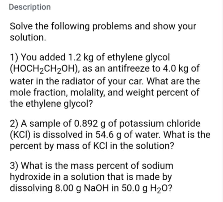 Description
Solve the following problems and show your
solution.
1) You added 1.2 kg of ethylene glycol
(HOCH2CH2OH), as an antifreeze to 4.0 kg of
water in the radiator of your car. What are the
mole fraction, molality, and weight percent of
the ethylene glycol?
2) A sample of 0.892 g of potassium chloride
(KCI) is dissolved in 54.6 g of water. What is the
percent by mass of KCI in the solution?
3) What is the mass percent of sodium
hydroxide in a solution that is made by
dissolving 8.00 g NaOH in 50.0 g H20?
