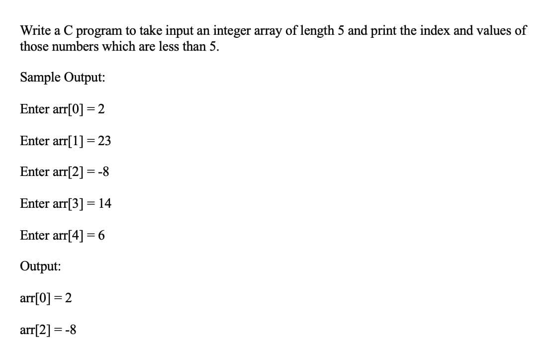 Write a C program to take input an integer array of length 5 and print the index and values of
those numbers which are less than 5.
Sample Output:
Enter arr[0] = 2
Enter arr[1] = 23
Enter arr[2] = -8
Enter arr[3] = 14
Enter arr[4] = 6
Output:
arr[0] = 2
arr[2] = -8
