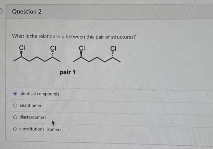 D
Question 2
What is the relationship between this pair of structures?
CI
CI
identical compounds
enantiomers
pair 1
O diastereomers
O constitutional isomers
