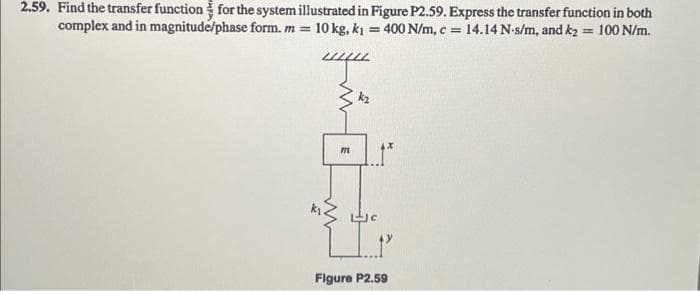 2.59. Find the transfer function for the system illustrated in Figure P2.59. Express the transfer function in both
complex and in magnitude/phase form. m = 10 kg, k₁= 400 N/m, c = 14.14 N-s/m, and k2= 100 N/m.
E
k₂
LJC
HIP
Figure P2.59