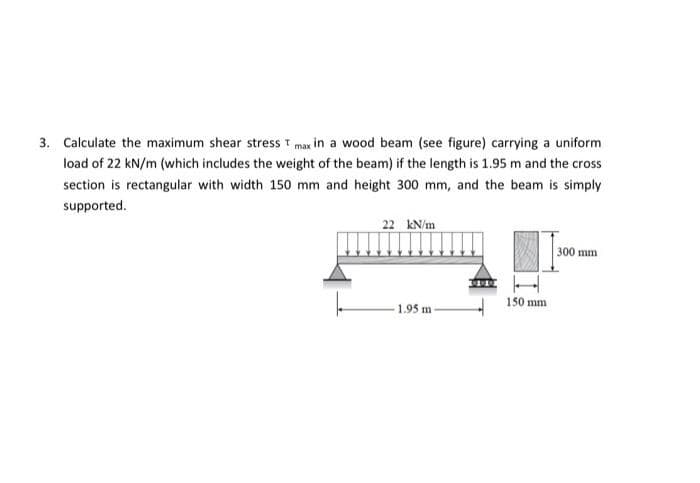 3. Calculate the maximum shear stress T max in a wood beam (see figure) carrying a uniform
load of 22 kN/m (which includes the weight of the beam) if the length is 1.95 m and the cross
section is rectangular with width 150 mm and height 300 mm, and the beam is simply
supported.
22 kN/m
1.95 m-
150 mm
300 mm