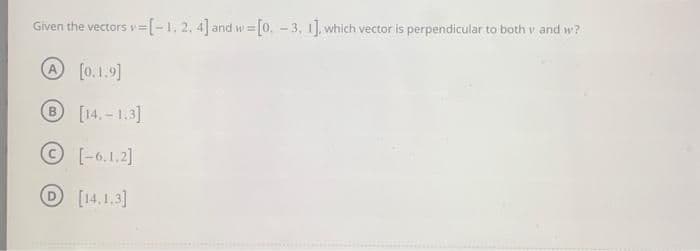 =[-1, 2, 4] and w = [0, -3, 1], which vector is perpendicular to both v and w?
Given the vectors v=
A [0.1.9]
B [14.-1.3]
©
[-6.1.2]
D [14.1.3]