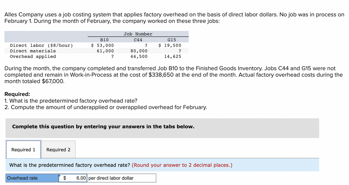 Alles Company uses a job costing system that applies factory overhead on the basis of direct labor dollars. No job was in process on
February 1. During the month of February, the company worked on these three jobs:
Direct labor ($8/hour)
Direct materials
Overhead applied
B10
$ 53,000
61,000
Required 1
?
Job Number
C44
Required 2
Overhead rate
?
80,000
44,500
G15
$ 19,500
During the month, the company completed and transferred Job B10 to the Finished Goods Inventory. Jobs C44 and G15 were not
completed and remain in Work-in-Process at the cost of $338,650 at the end of the month. Actual factory overhead costs during the
month totaled $67,000.
?
Required:
1. What is the predetermined factory overhead rate?
2. Compute the amount of underapplied or overapplied overhead for February.
14,625
Complete this question by entering your answers in the tabs below.
What is the predetermined factory overhead rate? (Round your answer to 2 decimal places.)
$ 6.00 per direct labor dollar