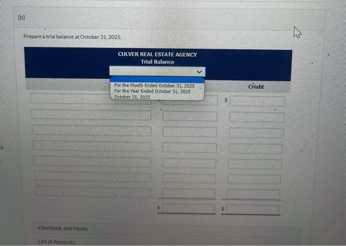 (b)
Prepare a trial balance at October 31, 2025.
eTextbook and Media
List of Accounts
CULVER REAL ESTATE AGENCY
Trial Balance
For the Month Ended October 31, 2025
For the Year Ended October 31, 2025
October 31, 2025
$
Credit