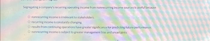 Segregating a company's recurring operating income from nonrecurring income sources is useful because
nonrecurring income is irrelevant to stakeholders.
O recurring income is constantly changing
O results from continuing operations have greater significance for predicting future performance.
Ⓒ nonrecurring income is subject to greater management blas and uncertainty.