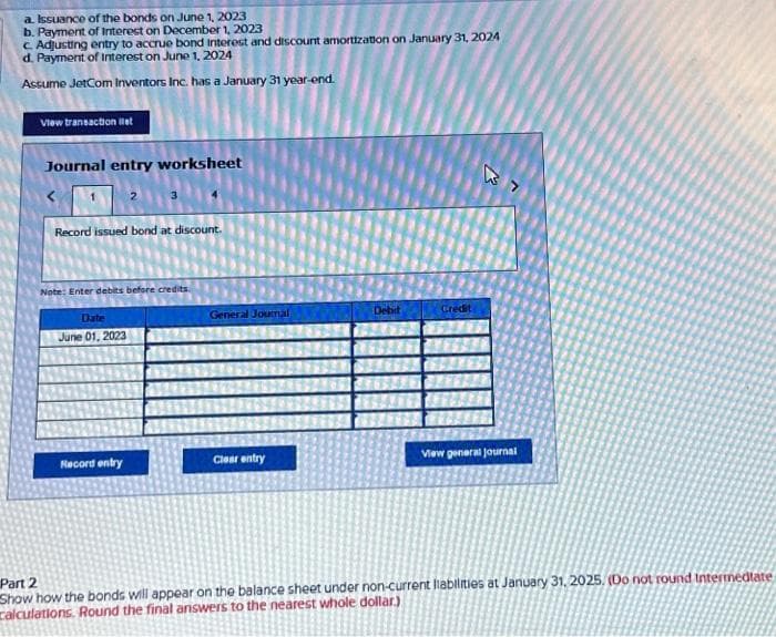 a. Issuance of the bonds on June 1, 2023
b. Payment of Interest on December 1, 2023
c. Adjusting entry to accrue bond interest and discount amortization on January 31, 2024
d. Payment of Interest on June 1, 2024
Assume JetCom Inventors Inc. has a January 31 year-end.
View transaction let
Journal entry worksheet
Record issued bond at discount.
Note: Enter debits before credits.
Date
June 01, 2023
Record entry
General Joumal
Clear entry
Debit
Credit
View general Journal
Part 2
Show how the bonds will appear on the balance sheet under non-current liabilities at January 31, 2025. (Do not round Intermediate
calculations. Round the final answers to the nearest whole dollar)