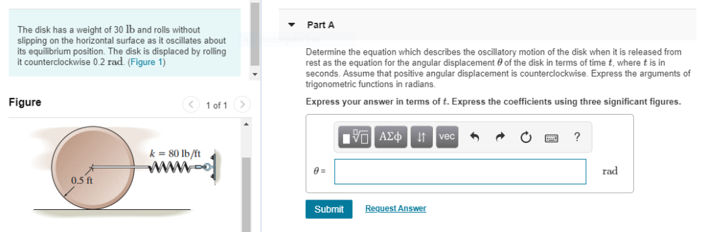 The disk has a weight of 30 lb and rolls without
slipping on the horizontal surface as it oscillates about
its equilibrium position. The disk is displaced by rolling
it counterclockwise 0.2 rad. (Figure 1)
Figure
0.5 ft
< 1 of 1 >
k = 80 lb/ft
Part A
Determine the equation which describes the oscillatory motion of the disk when it is released from
rest as the equation for the angular displacement of the disk in terms of time t, where t is in
seconds. Assume that positive angular displacement is counterclockwise. Express the arguments of
trigonometric functions in radians.
Express your answer in terms of t. Express the coefficients using three significant figures.
Submit
ΜΠΑΣΦ | | | vec
Request Answer
3
?
rad