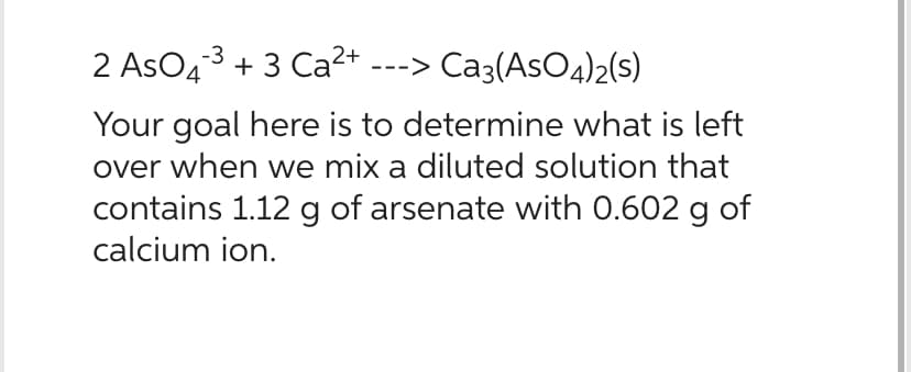-3
2 AsO ³ + 3 Ca²+ ---> Ca3(AsO4)2(S)
Your goal here is to determine what is left
over when we mix a diluted solution that
contains 1.12 g of arsenate with 0.602 g of
calcium ion.