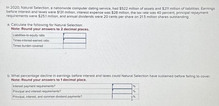 In 2020, Natural Selection, a nationwide computer dating service, had $522 million of assets and $211 million of liabilities. Earnings
before interest and taxes were $131 million, interest expense was $28 million, the tax rate was 40 percent, principal repayment
requirements were $25.1 million, and annual dividends were 20 cents per share on 21.5 million shares outstanding.
a. Calculate the following for Natural Selection:
Note: Round your answers to 2 decimal places.
Liabilities-to-equity ratio
Times-interest-earned ratio
Times burden covered
b. What percentage decline in earnings before interest and taxes could Natural Selection have sustained before failing to cover:
Note: Round your answers to 1 decimal place.
Interest payment requirements?
Principal and interest requirements?
Principal, interest, and common dividend payments?
%
%
+%