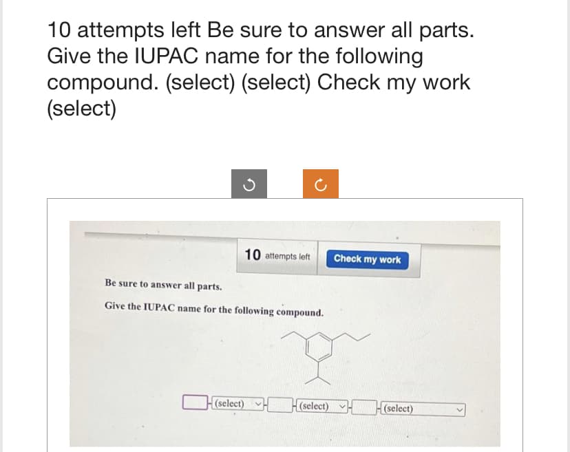 10 attempts left Be sure to answer all parts.
Give the IUPAC name for the following
compound. (select) (select) Check my work
(select)
10 attempts left
Be sure to answer all parts.
Give the IUPAC name for the following compound.
(select)
(select)
Check my work
(select)