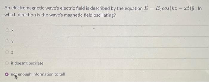 An electromagnetic wave's electric field is described by the equation E = Eocos (kz - wt). In
which direction is the wave's magnetic field oscillating?
X
Oy
Z
it doesn't oscillate
O not enough information to tell