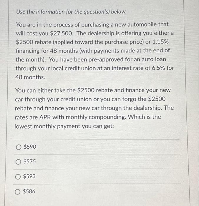 Use the information for the question(s) below.
You are in the process of purchasing a new automobile that
will cost you $27,500. The dealership is offering you either a
$2500 rebate (applied toward the purchase price) or 1.15%
financing for 48 months (with payments made at the end of
the month). You have been pre-approved for an auto loan
through your local credit union at an interest rate of 6.5% for
48 months.
You can either take the $2500 rebate and finance your new
car through your credit union or you can forgo the $2500
rebate and finance your new car through the dealership. The
rates are APR with monthly compounding. Which is the
lowest monthly payment you can get:
O $590
O $575
O $593
O $586