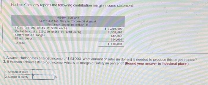 Hudson Company reports the following contribution margin income statement.
Sales (10,700 units at $300 each)
Variable costs (10,700 units at $240 each)
Contribution margin
Fixed costs
Income
HUDSON COMPANY
Contribution Margin Income Statement
For Year Ended December 31
1. Amount of sales
2. Margin of safety
1. Assume Hudson has a target income of $161,000. What amount of sales (in dollars) is needed to produce this target income?
2. If Hudson achieves its target income, what is its margin of safety (in percent)? (Round your answer to 1 decimal place.)
$ 3,210,000
2,568,000 -
642,000
504,000
$ 138,000
%