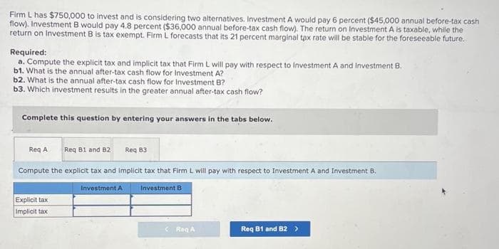 Firm L has $750,000 to invest and is considering two alternatives. Investment A would pay 6 percent ($45,000 annual before-tax cash
flow). Investment B would pay 4.8 percent ($36,000 annual before-tax cash flow). The return on Investment A is taxable, while the
return on Investment B is tax exempt. Firm L forecasts that its 21 percent marginal tax rate will be stable for the foreseeable future.
Required:
a. Compute the explicit tax and implicit tax that Firm L will pay with respect to Investment A and Investment B.
b1. What is the annual after-tax cash flow for Investment A?
b2. What is the annual after-tax cash flow for Investment B?
b3. Which investment results in the greater annual after-tax cash flow?
Complete this question by entering your answers in the tabs below.
Req A Req B1 and B2
Compute the explicit tax and implicit tax that Firm L will pay with respect to Investment A and Investment B.
Explicit tax
Implicit tax
Req 83
Investment A
Investment B
Reg A
Req B1 and B2 >