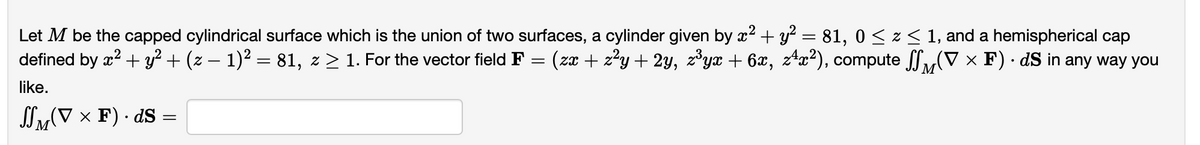 Let M be the capped cylindrical surface which is the union of two surfaces, a cylinder given by x² + y² = 81, 0 ≤ z ≤ 1, and a hemispherical cap
(V × F) · dS in any way you
defined by x² + y² + (z − 1)² = 81, z ≥ 1. For the vector field F = (zx + z²y + 2y, z³yx + 6x, z4x²), compute
M
like.
SSM(V × F) · ds :
