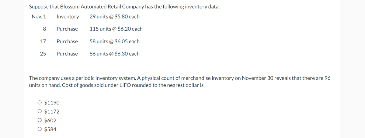 Suppose that Blossom Automated Retail Company has the following inventory data:
Nov. 1
Inventory
29 units @ $5.80 each
8
17
25
Purchase
Purchase
115 units @ $6.20 each
58 units @ $6.05 each
Purchase 86 units @ $6.30 each
O $1190.
O $1172.
O $602.
O $584.
The company uses a periodic inventory system. A physical count of merchandise inventory on November 30 reveals that there are 96
units on hand. Cost of goods sold under LIFO rounded to the nearest dollar is