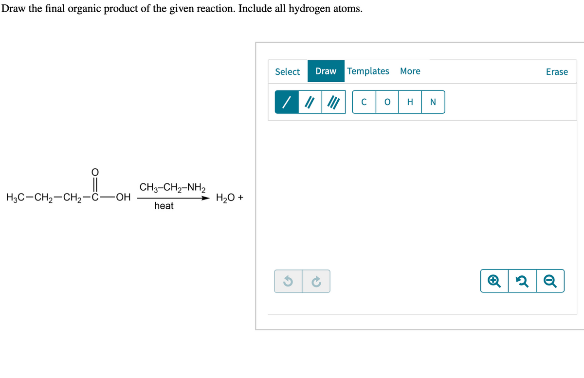 Draw the final organic product of the given reaction. Include all hydrogen atoms.
H3C-CH₂-CH₂-C-OH
CH3–CH2–NH2
heat
HỊCH
H₂O +
Select Draw Templates More
/
C
O H
N
Erase
Q2Q