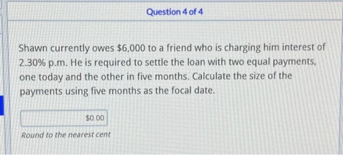 Shawn currently owes $6,000 to a friend who is charging him interest of
2.30% p.m. He is required to settle the loan with two equal payments,
one today and the other in five months. Calculate the size of the
payments using five months as the focal date.
$0.00
Question 4 of 4
Round to the nearest cent