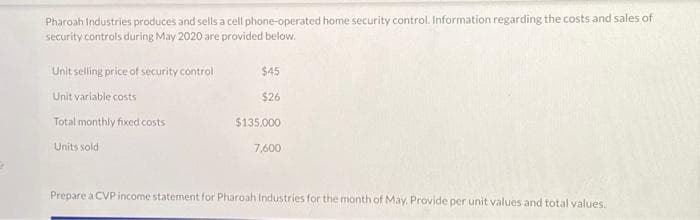 Pharoah Industries produces and sells a cell phone-operated home security control. Information regarding the costs and sales of
security controls during May 2020 are provided below.
Unit selling price of security control
Unit variable costs
Total monthly fixed costs
Units sold
$45
$26
$135,000
7,600
Prepare a CVP income statement for Pharoah Industries for the month of May. Provide per unit values and total values.