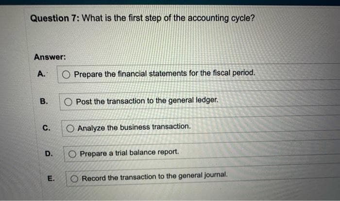 Question 7: What is the first step of the accounting cycle?
Answer:
A.
B.
C.
D.
E.
O Prepare the financial statements for the fiscal period.
O Post the transaction to the general ledger.
Analyze the business transaction.
Prepare a trial balance report.
Record the transaction to the general journal.