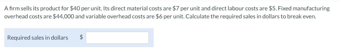 A firm sells its product for $40 per unit. Its direct material costs are $7 per unit and direct labour costs are $5. Fixed manufacturing
overhead costs are $44,000 and variable overhead costs are $6 per unit. Calculate the required sales in dollars to break even.
Required sales in dollars
$