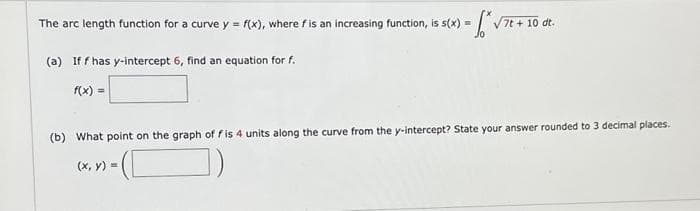 The arc length function for a curve y = f(x), where f is an increasing function, is s(x) = *√7t + 10 dt.
(a) Iff has y-intercept 6, find an equation for f.
f(x) =
(b) What point on the graph of fis 4 units along the curve from the y-intercept? State your answer rounded to 3 decimal places.
(x, y) =