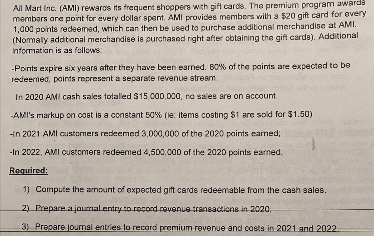 All Mart Inc. (AMI) rewards its frequent shoppers with gift cards. The premium program awards
members one point for every dollar spent. AMI provides members with a $20 gift card for every
1,000 points redeemed, which can then be used to purchase additional merchandise at AMI.
(Normally additional merchandise is purchased right after obtaining the gift cards). Additional
information is as follows:
-Points expire six years after they have been earned. 80% of the points are expected to be
redeemed, points represent a separate revenue stream.
In 2020 AMI cash sales totalled $15,000,000, no sales are on account.
-AMI's markup on cost is a constant 50% (ie: items costing $1 are sold for $1.50)
-In 2021 AMI customers redeemed 3,000,000 of the 2020 points earned;
-In 2022, AMI customers redeemed 4,500,000 of the 2020 points earned.
Required:
1) Compute the amount of expected gift cards redeemable from the cash sales.
2) Prepare a journal entry to record revenue transactions in 2020;
3) Prepare journal entries to record premium revenue and costs in 2021 and 2022