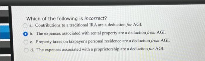 Which of the following is incorrect?
a. Contributions to a traditional IRA are a deduction for AGI.
O b. The expenses associated with rental property are a deduction from AGI.
c. Property taxes on taxpayer's personal residence are a deduction from AGI.
d. The expenses associated with a proprietorship are a deduction for AGI.
