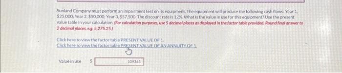 Sunland Company must perform an impairment test on its equipment. The equipment will produce the following cash flows Year 1,
$25,000, Year 2, $50,000, Year 3, $57,500. The discount rate is 12%. What is the value in use for this equipment? Use the present
value table in your calculation. (For calculation purposes, use 5 decimal places as displayed in the factor table provided. Round final answer to
2 decimal places, eg. 5,275.25)
Click here to view the factor table PRESENT VALUE OF 1.
Click here to view the factor table PRESENT VALUE OF AN ANNUITY OF 1
Value in use
109365